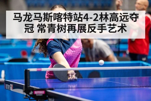 马龙马斯喀特站4-2林高远夺冠 常青树再展反手艺术